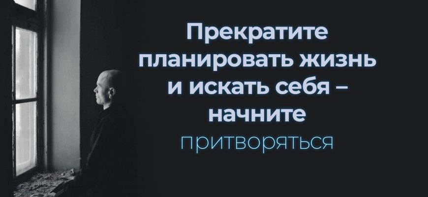 Прекратите планировать жизнь и искать себя – начните притворяться